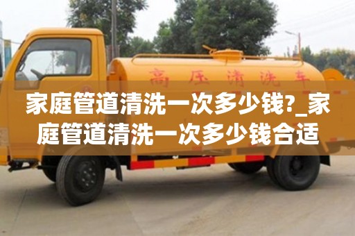 家庭管道清洗一次多少钱?_家庭管道清洗一次多少钱合适