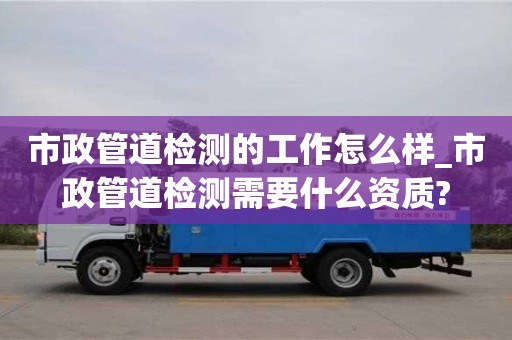 市政管道检测的工作怎么样_市政管道检测需要什么资质?