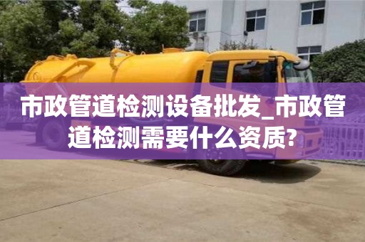市政管道检测设备批发_市政管道检测需要什么资质?