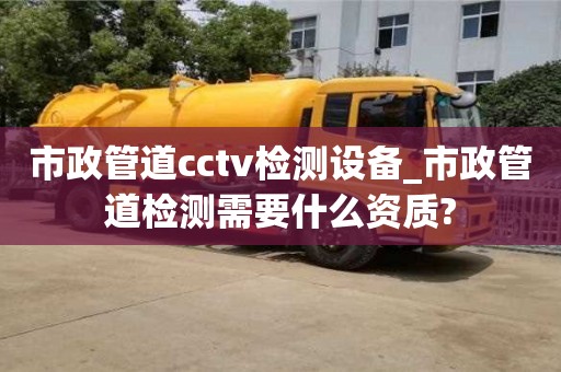 市政管道cctv检测设备_市政管道检测需要什么资质?