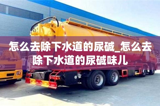 怎么去除下水道的尿碱_怎么去除下水道的尿碱味儿