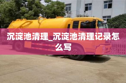 沉淀池清理_沉淀池清理记录怎么写
