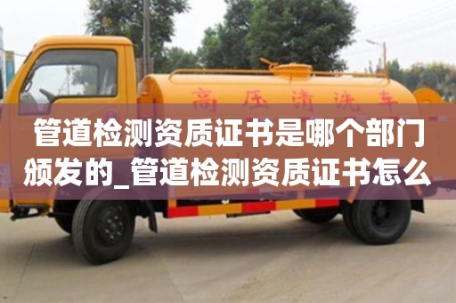 管道检测资质证书是哪个部门颁发的_管道检测资质证书怎么办理