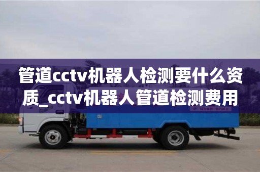 管道cctv机器人检测要什么资质_cctv机器人管道检测费用