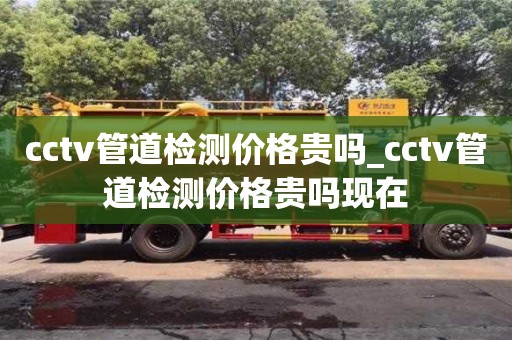 cctv管道检测价格贵吗_cctv管道检测价格贵吗现在