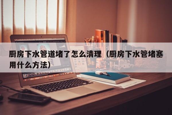 广州厨房下水管道堵了怎么清理（厨房下水管堵塞用什么方法）