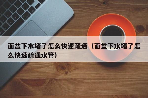 深圳面盆下水堵了怎么快速疏通（面盆下水堵了怎么快速疏通水管）