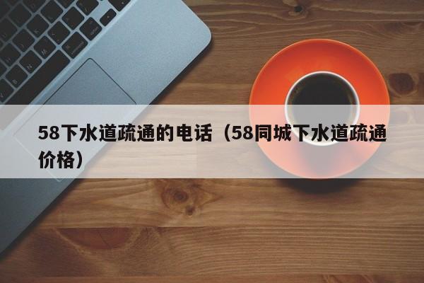 宁波58下水道疏通的电话（58同城下水道疏通价格）