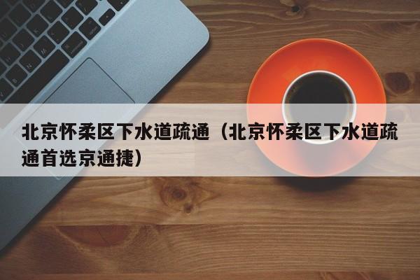 昆明北京怀柔区下水道疏通（北京怀柔区下水道疏通首选京通捷）