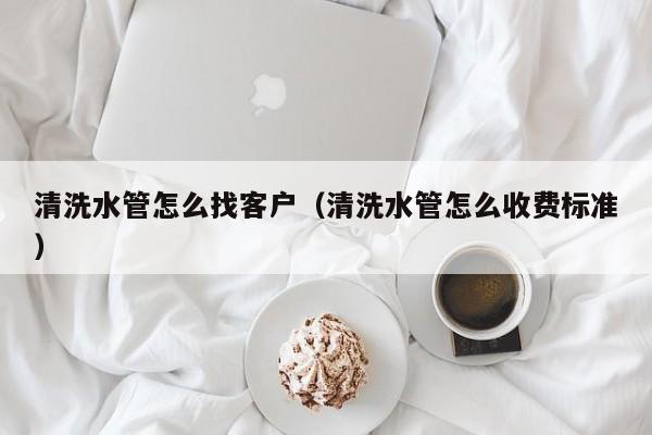 西安清洗水管怎么找客户（清洗水管怎么收费标准）