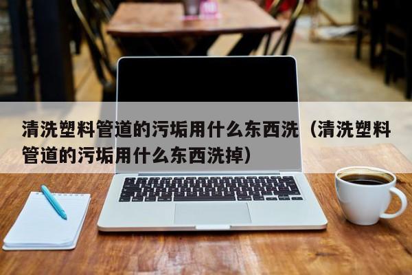 太原清洗塑料管道的污垢用什么东西洗（清洗塑料管道的污垢用什么东西洗掉）