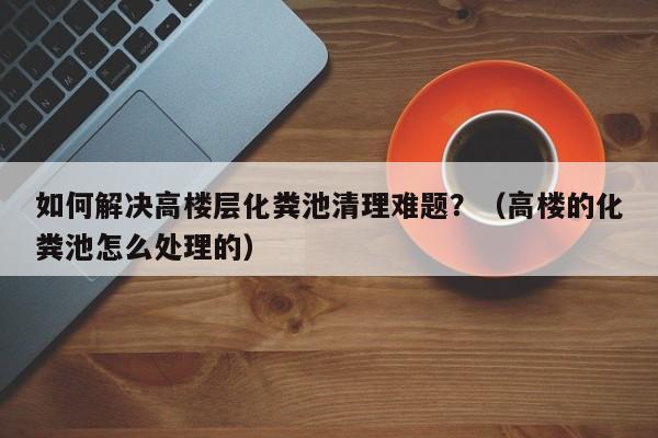 石家庄如何解决高楼层化粪池清理难题？（高楼的化粪池怎么处理的）