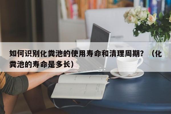 重庆如何识别化粪池的使用寿命和清理周期？（化粪池的寿命是多长）